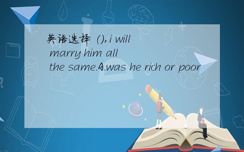 英语选择 （）,i will marry him all the same.A.was he rich or poor