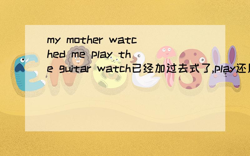 my mother watched me play the guitar watch已经加过去式了,play还用加吗
