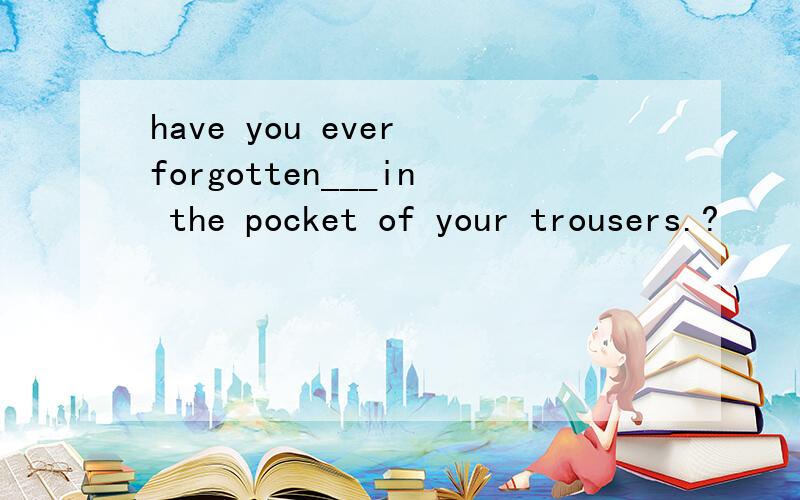 have you ever forgotten___in the pocket of your trousers.?