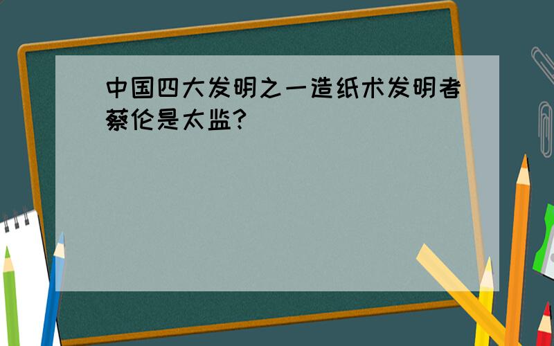 中国四大发明之一造纸术发明者蔡伦是太监?