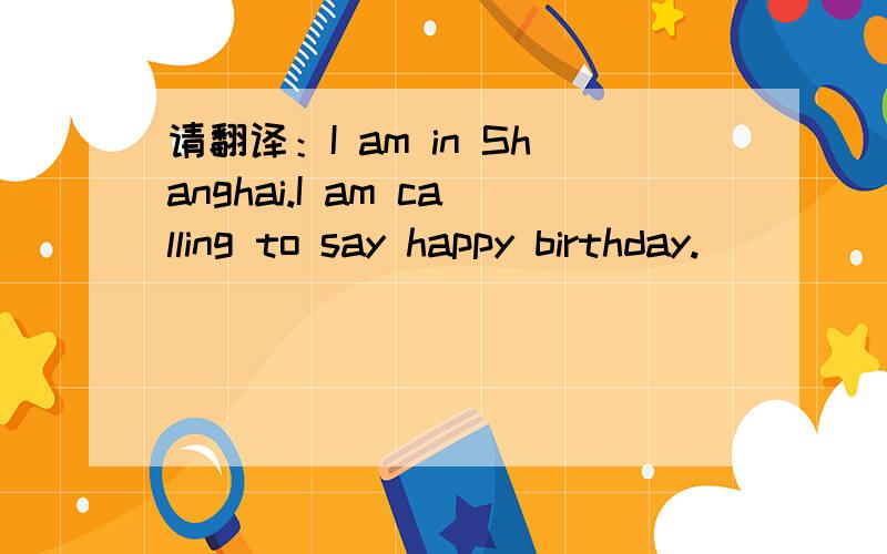 请翻译：I am in Shanghai.I am calling to say happy birthday.