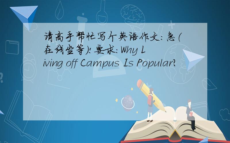 请高手帮忙写个英语作文：急（在线坐等）!要求：Why Living off Campus Is Popular?