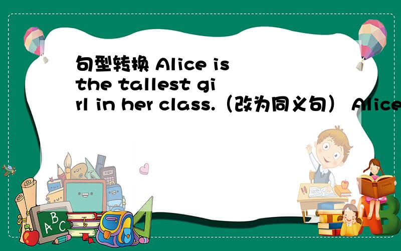 句型转换 Alice is the tallest girl in her class.（改为同义句） Alice is
