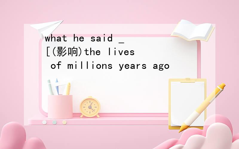 what he said _[(影响)the lives of millions years ago