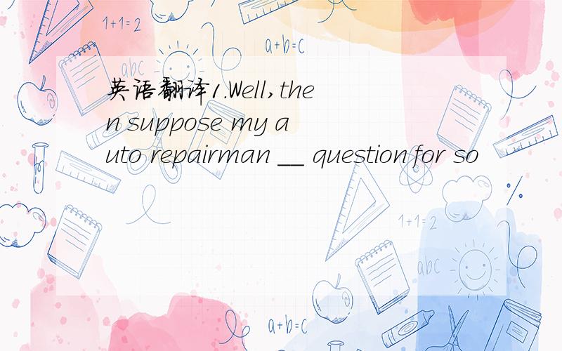 英语翻译1.Well,then suppose my auto repairman __ question for so