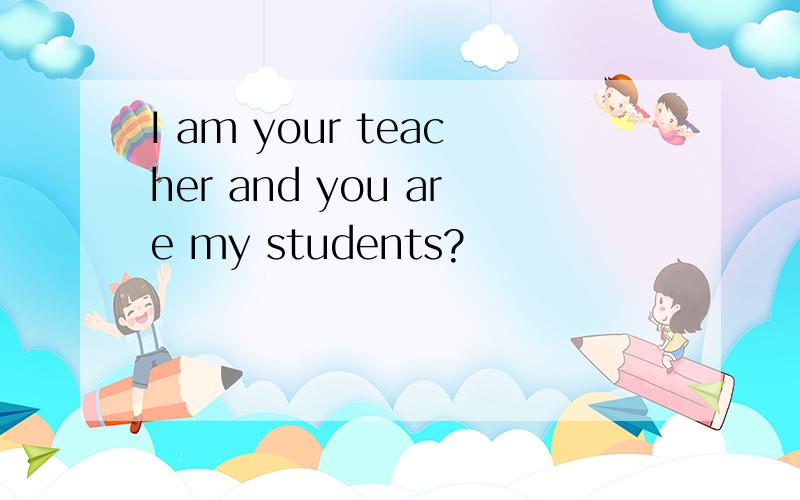 I am your teacher and you are my students?