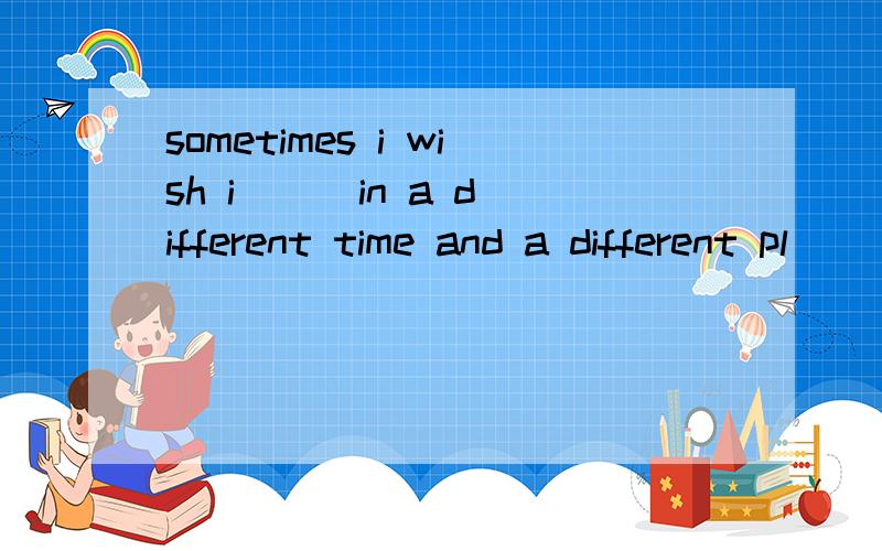 sometimes i wish i [ ]in a different time and a different pl