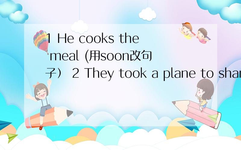 1 He cooks the meal (用soon改句子） 2 They took a plane to shangh