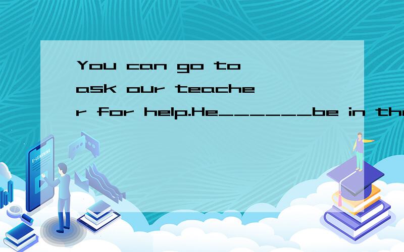 You can go to ask our teacher for help.He______be in the off