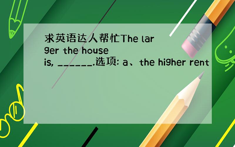 求英语达人帮忙The larger the house is, ______.选项: a、the higher rent
