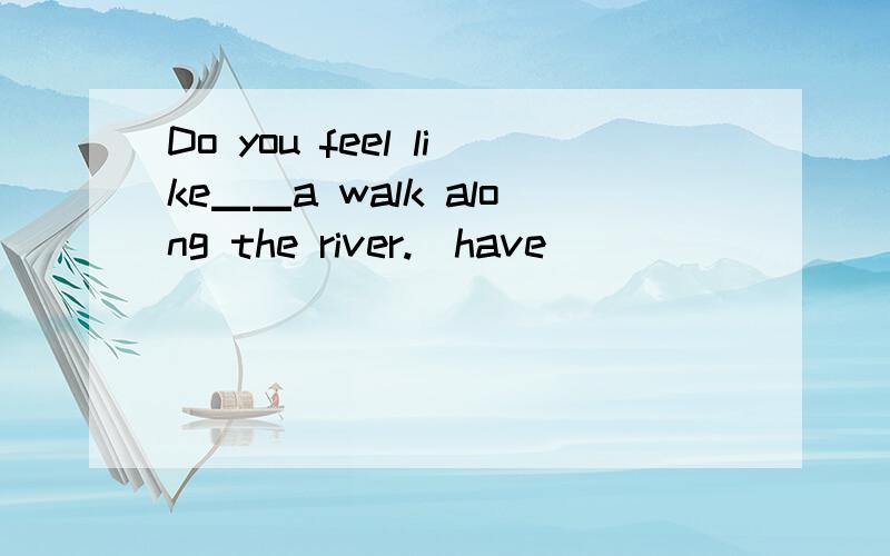 Do you feel like▁▁a walk along the river.(have)