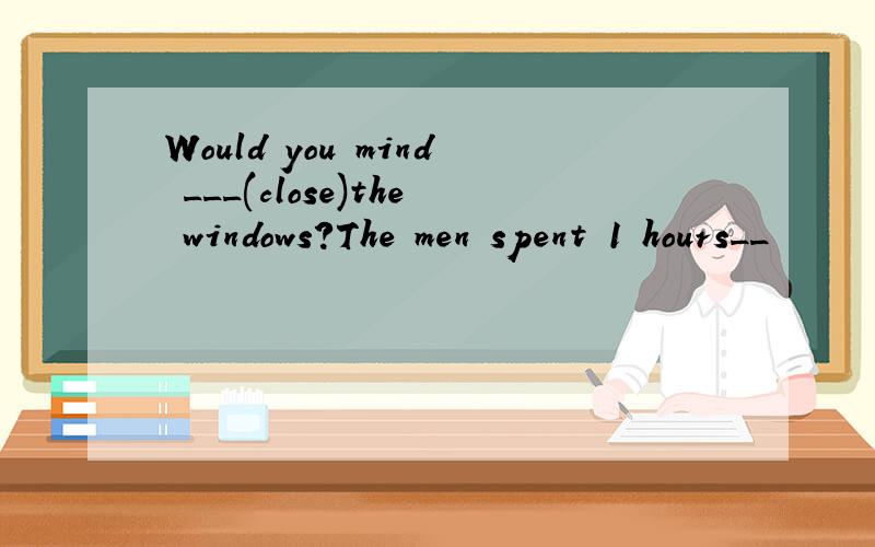 Would you mind ___(close)the windows?The men spent 1 hours__