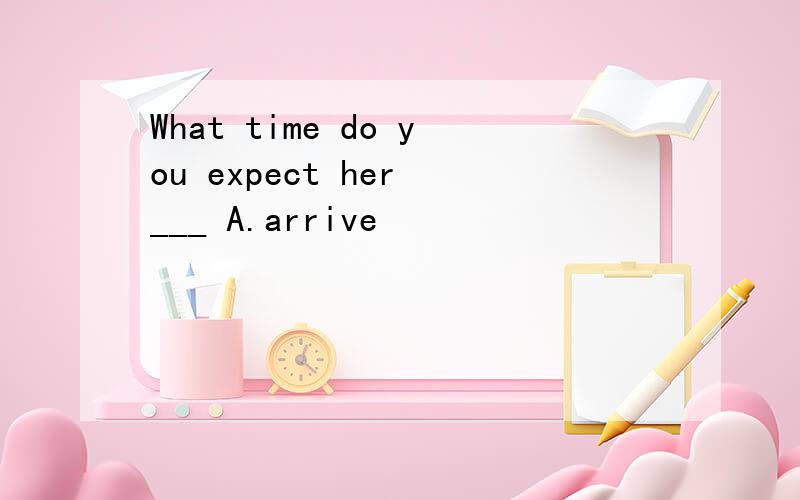 What time do you expect her ___ A.arrive