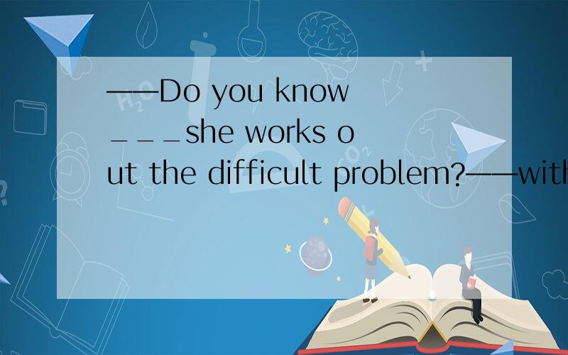 ——Do you know ___she works out the difficult problem?——with