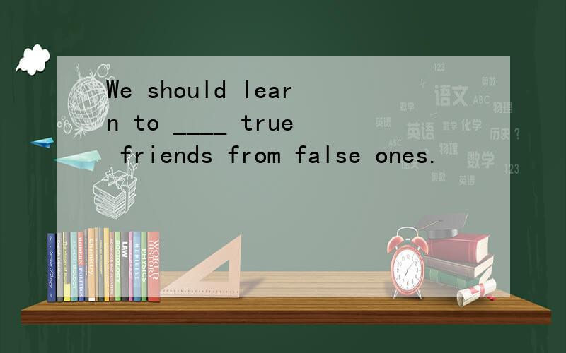 We should learn to ____ true friends from false ones.