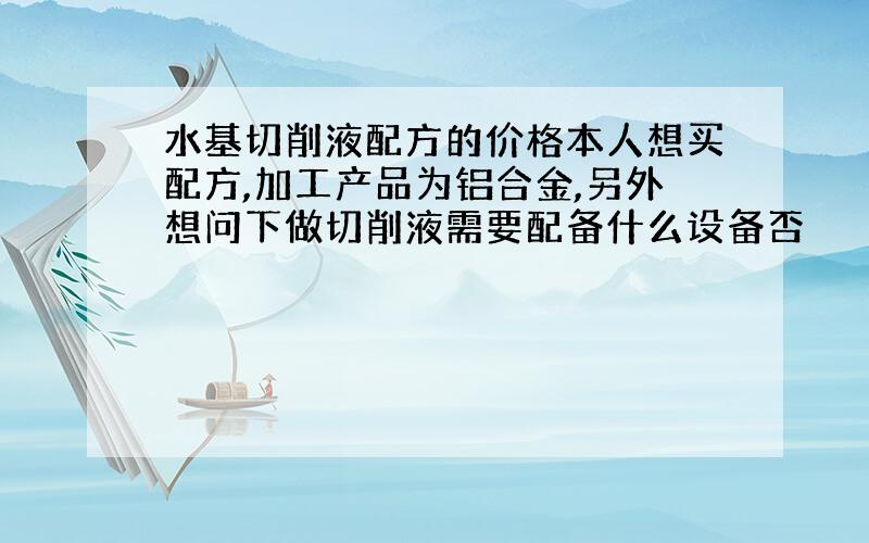 水基切削液配方的价格本人想买配方,加工产品为铝合金,另外想问下做切削液需要配备什么设备否