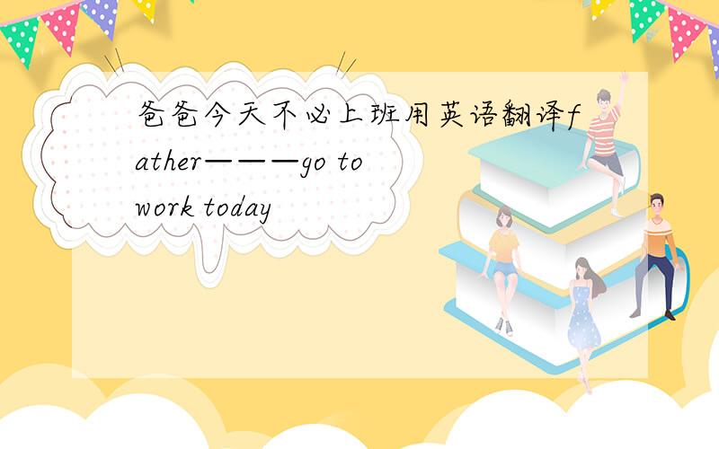 爸爸今天不必上班用英语翻译father———go to work today