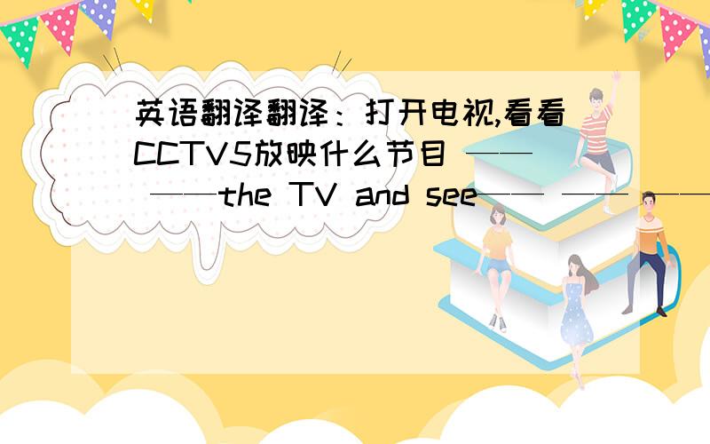 英语翻译翻译：打开电视,看看CCTV5放映什么节目 —— ——the TV and see—— —— ——CCTV-5老