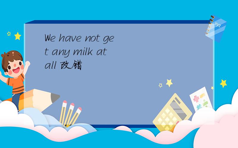 We have not get any milk at all 改错