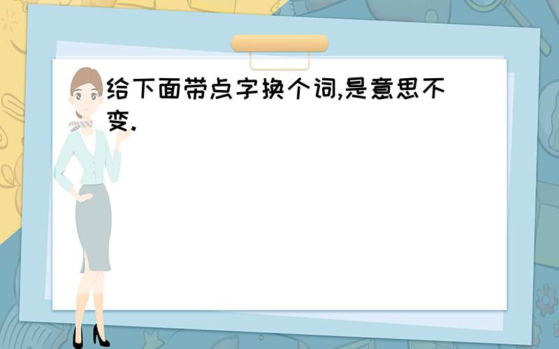 给下面带点字换个词,是意思不变.