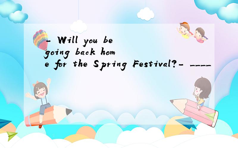 － Will you be going back home for the Spring Festival?－ ____