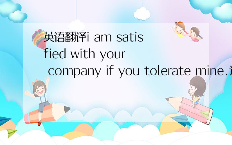英语翻译i am satisfied with your company if you tolerate mine.这是