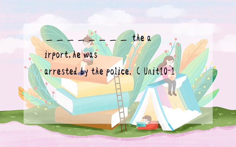 ________ the airport,he was arrested by the police.(Unit10-1