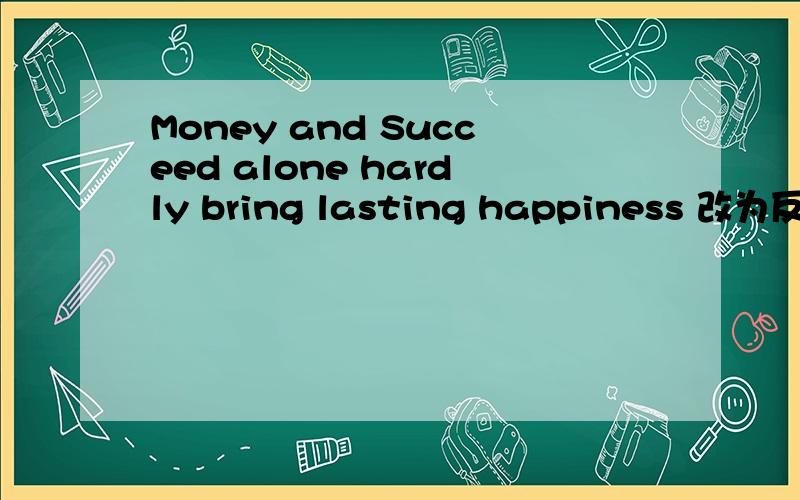 Money and Succeed alone hardly bring lasting happiness 改为反义疑