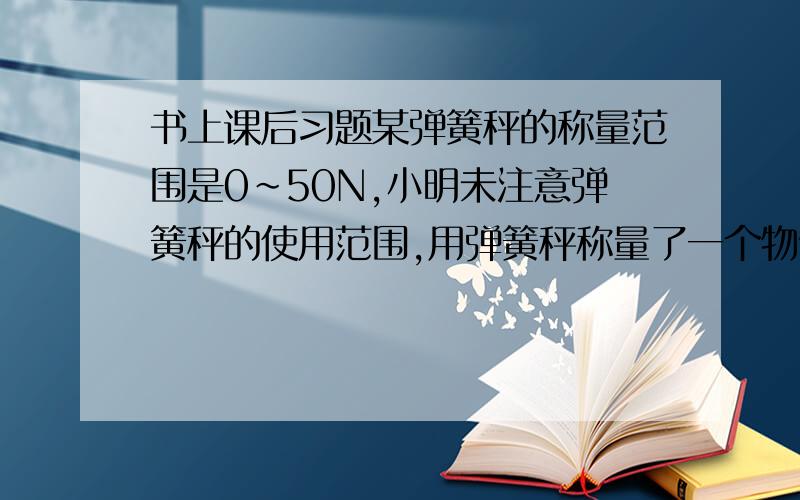 书上课后习题某弹簧秤的称量范围是0~50N,小明未注意弹簧秤的使用范围,用弹簧秤称量了一个物体,取下物体后,发现弹簧没有