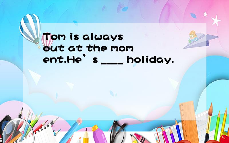 Tom is always out at the moment.He’s ____ holiday.