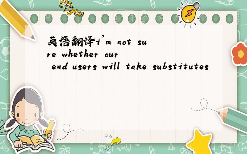 英语翻译i'm not sure whether our end users will take substitutes