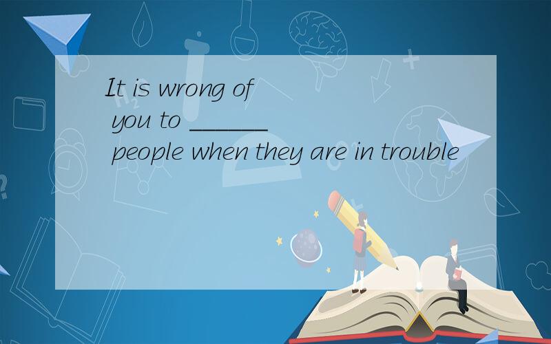 It is wrong of you to ______ people when they are in trouble