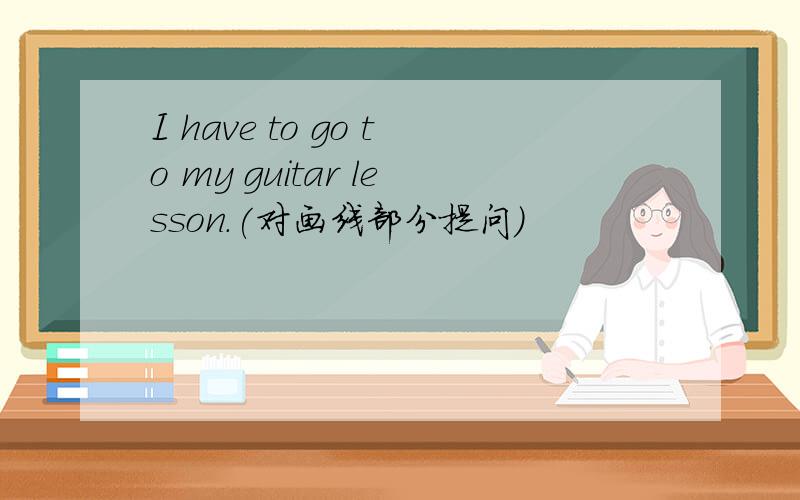 I have to go to my guitar lesson.(对画线部分提问)