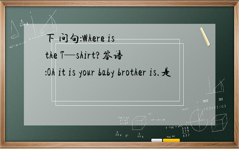 下 问句：Where is the T—shirt?答语：Oh it is your baby brother is.是