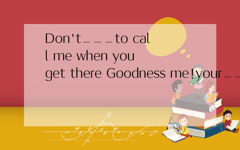 Don't___to call me when you get there Goodness me!your___is
