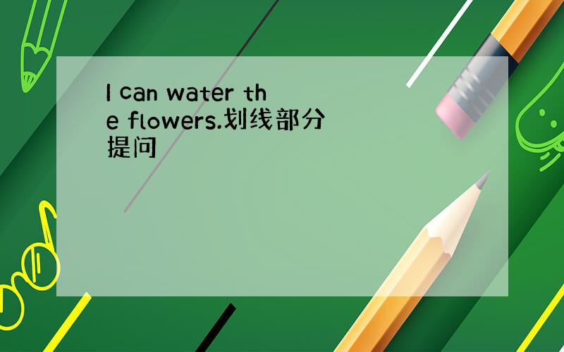 I can water the flowers.划线部分提问