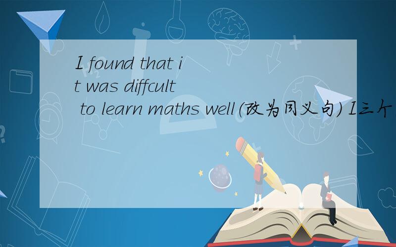 I found that it was diffcult to learn maths well（改为同义句） I三个空