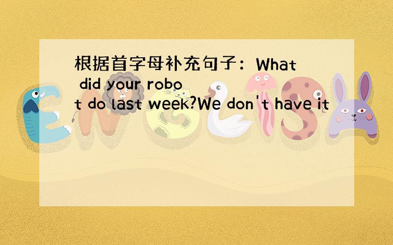 根据首字母补充句子：What did your robot do last week?We don't have it