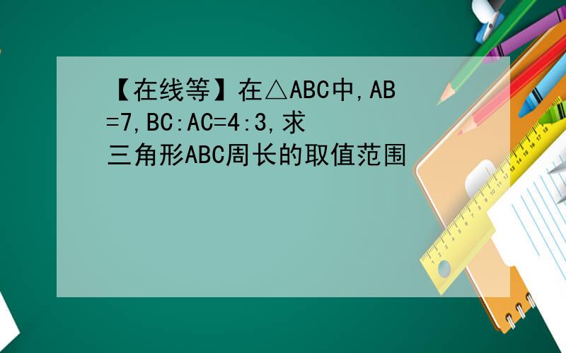 【在线等】在△ABC中,AB=7,BC:AC=4:3,求三角形ABC周长的取值范围