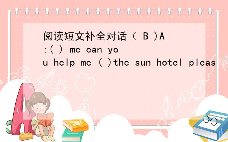 阅读短文补全对话（ B )A:( ) me can you help me ( )the sun hotel pleas