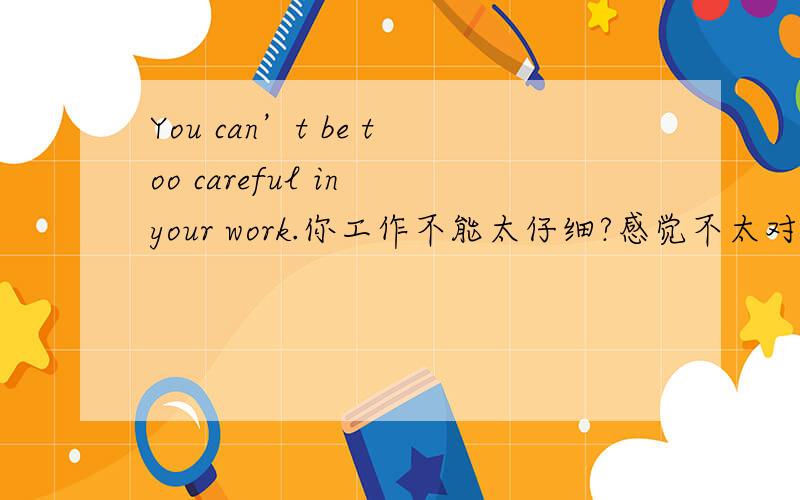 You can’t be too careful in your work.你工作不能太仔细?感觉不太对啊,