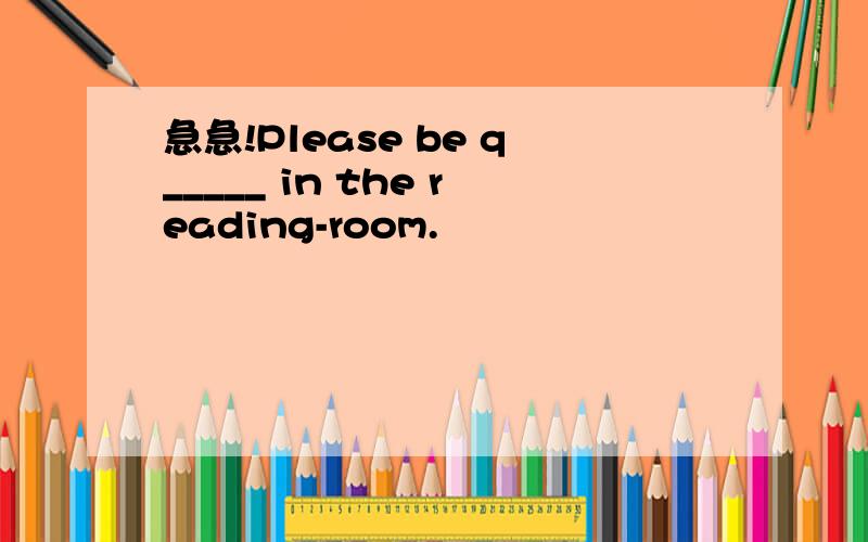急急!Please be q_____ in the reading-room.