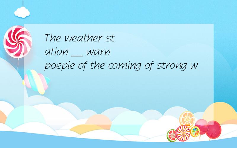 The weather station __ warn poepie of the coming of strong w