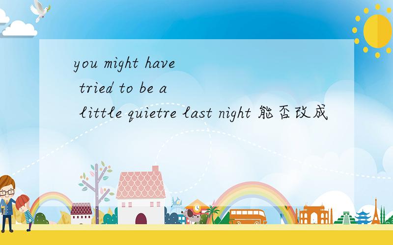 you might have tried to be a little quietre last night 能否改成