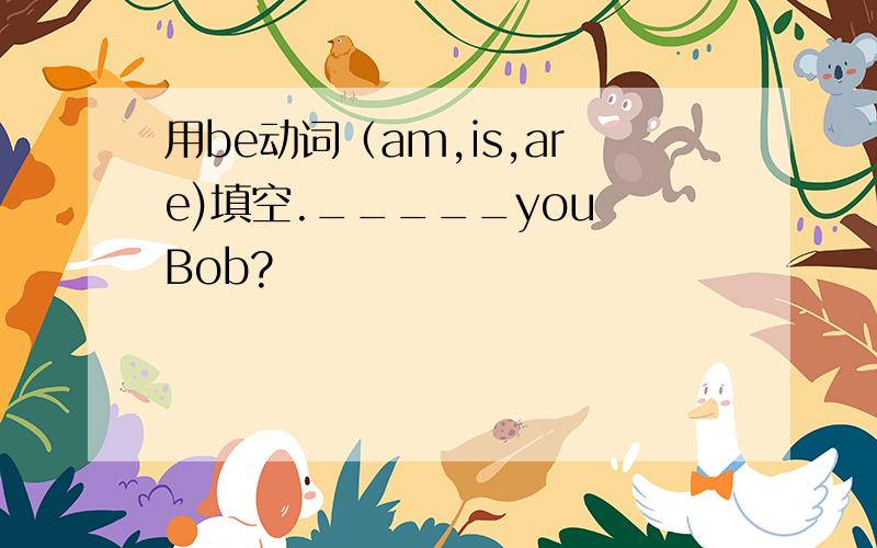 用be动词（am,is,are)填空._____you Bob?