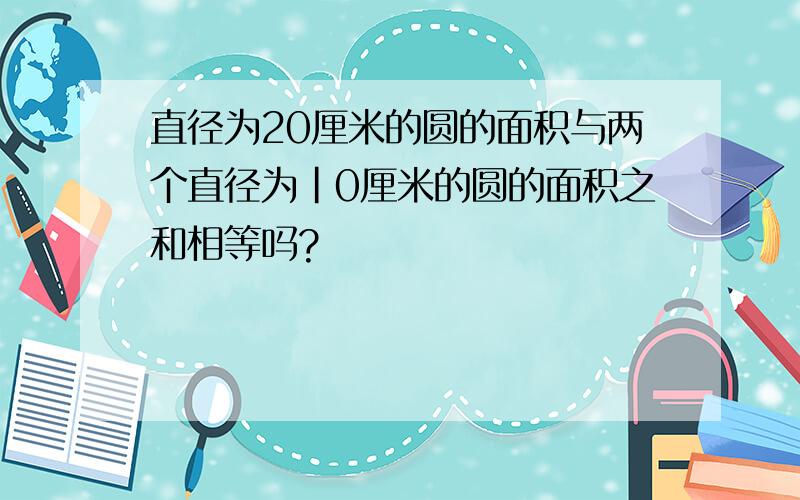 直径为20厘米的圆的面积与两个直径为|0厘米的圆的面积之和相等吗?