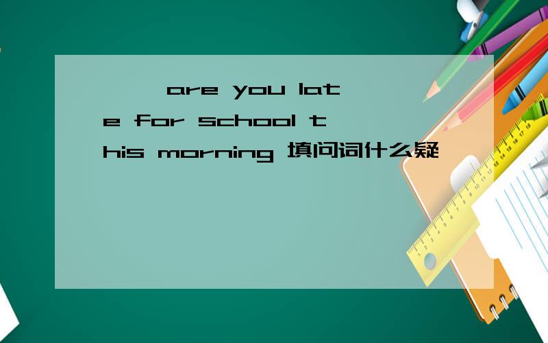 【 】are you late for school this morning 填问词什么疑