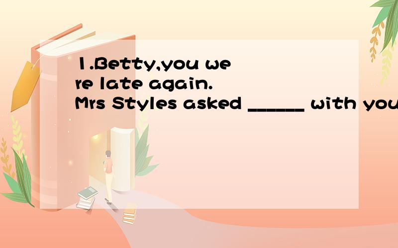 1.Betty,you were late again.Mrs Styles asked ______ with you