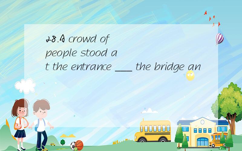 28.A crowd of people stood at the entrance ___ the bridge an