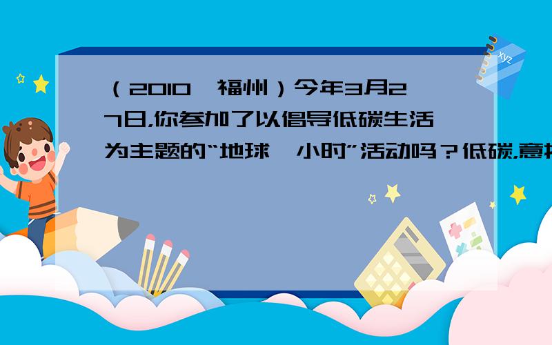 （2010•福州）今年3月27日，你参加了以倡导低碳生活为主题的“地球一小时”活动吗？低碳，意指较低（更低）的温室气体（